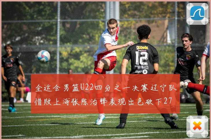 全运会男篮U22四分之一决赛辽宁队惜败上海张陈治锋表现出色砍下27分23篮板5盖帽