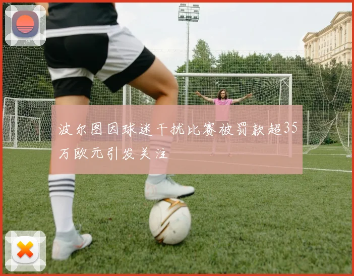波尔图因球迷干扰比赛被罚款超35万欧元引发关注