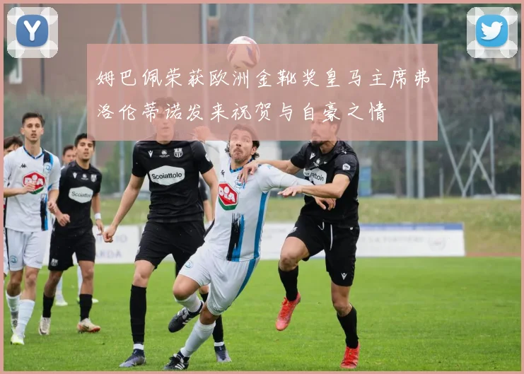 姆巴佩荣获欧洲金靴奖皇马主席弗洛伦蒂诺发来祝贺与自豪之情