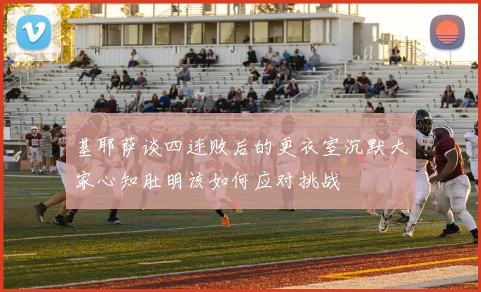 基耶萨谈四连败后的更衣室沉默大家心知肚明该如何应对挑战