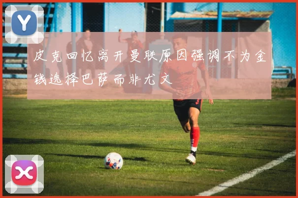 皮克回忆离开曼联原因强调不为金钱选择巴萨而非尤文