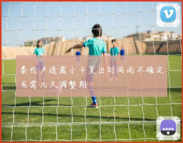 泰伦卢透露小卡复出时间尚不确定或需几天调整期