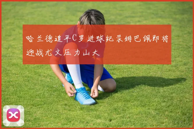 哈兰德追平C罗进球纪录姆巴佩即将迎战尤文压力山大