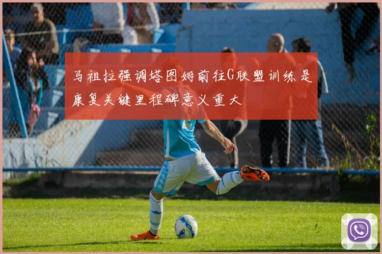马祖拉强调塔图姆前往G联盟训练是康复关键里程碑意义重大