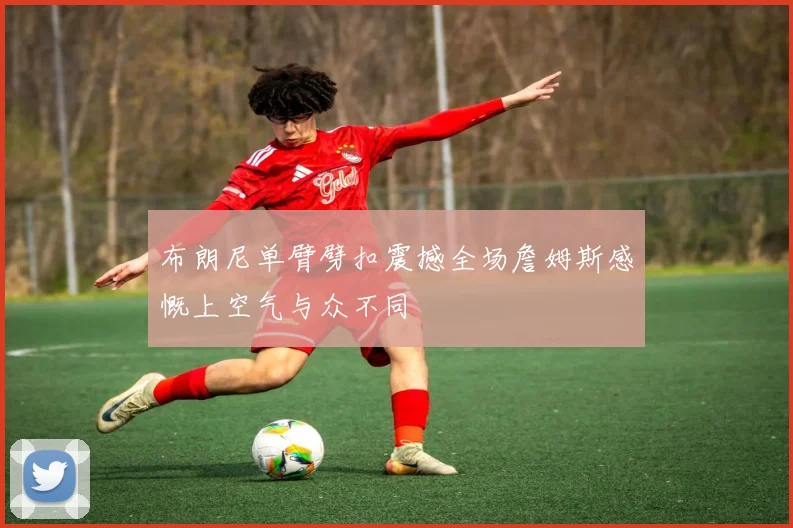布朗尼单臂劈扣震撼全场詹姆斯感慨上空气与众不同