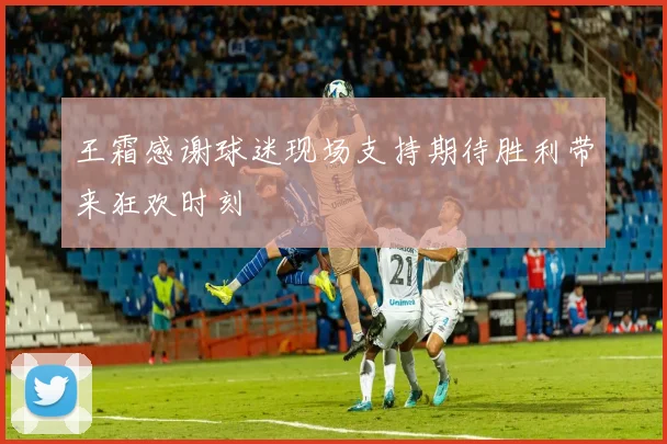 王霜感谢球迷现场支持期待胜利带来狂欢时刻