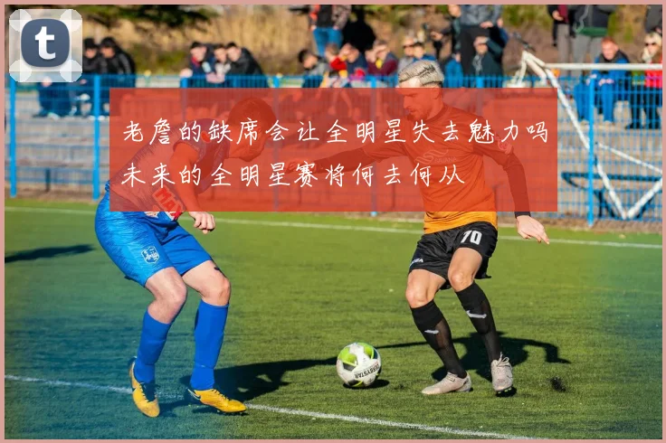老詹的缺席会让全明星失去魅力吗未来的全明星赛将何去何从