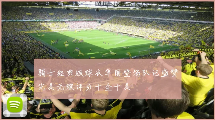 骑士经典版球衣华丽登场队记盛赞完美无瑕评分十全十美