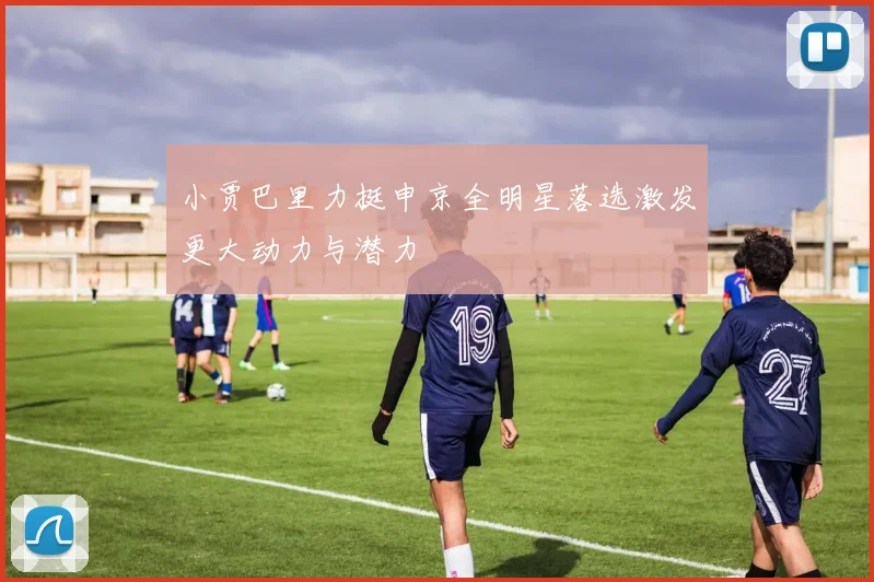 小贾巴里力挺申京全明星落选激发更大动力与潜力