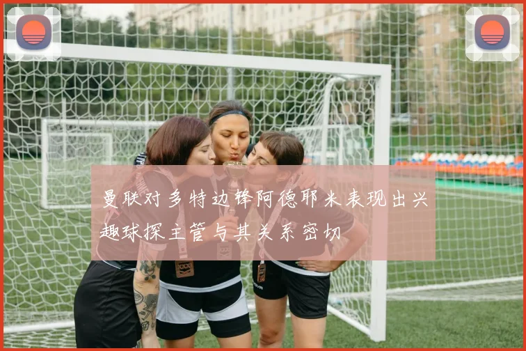 曼联对多特边锋阿德耶米表现出兴趣球探主管与其关系密切