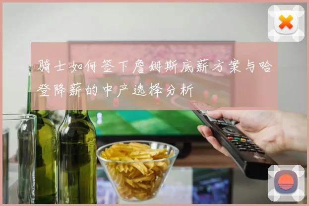 骑士如何签下詹姆斯底薪方案与哈登降薪的中产选择分析