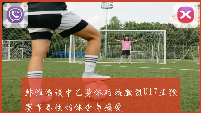 帅惟浩谈中乙身体对抗激烈U17亚预赛节奏快的体会与感受
