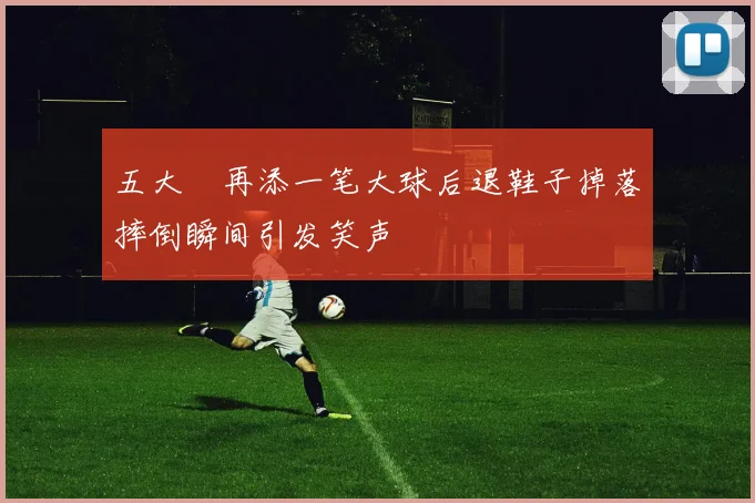 五大囧再添一笔大球后退鞋子掉落摔倒瞬间引发笑声