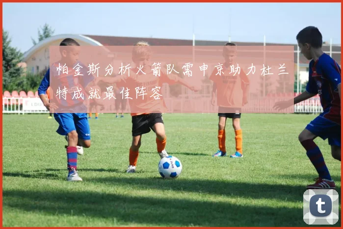 帕金斯分析火箭队需申京助力杜兰特成就最佳阵容