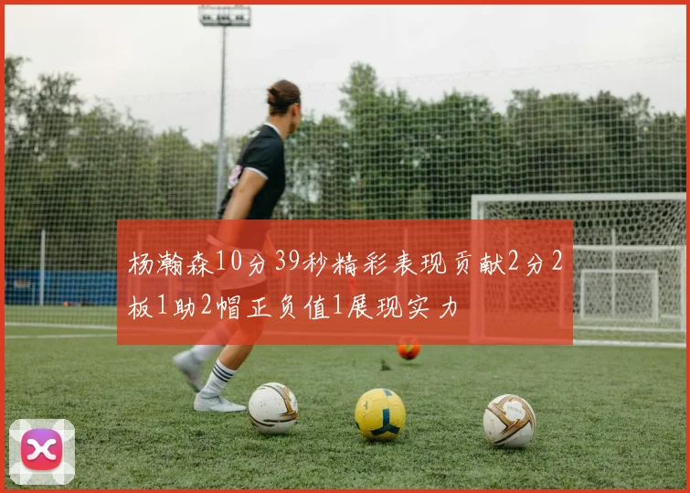 杨瀚森10分39秒精彩表现贡献2分2板1助2帽正负值1展现实力