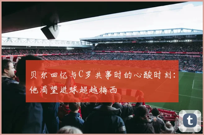 贝尔回忆与C罗共事时的心酸时刻：他渴望进球超越梅西