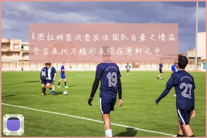 K图拉姆首次首发法国队自豪之情溢于言表托万精彩表现在意料之中