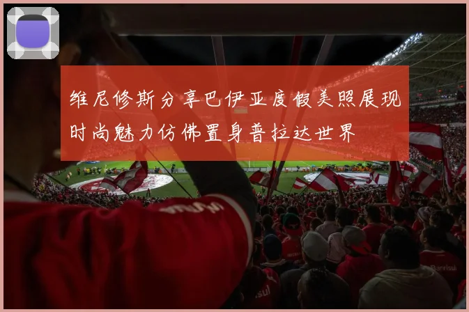 维尼修斯分享巴伊亚度假美照展现时尚魅力仿佛置身普拉达世界