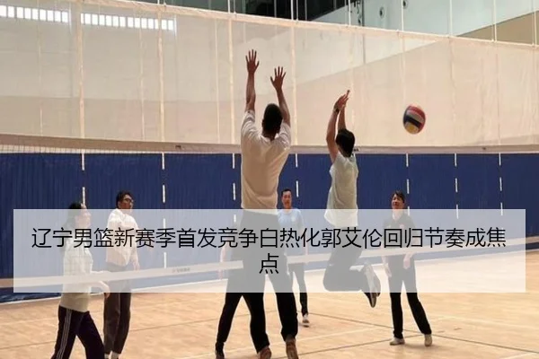辽宁男篮新赛季首发竞争白热化郭艾伦回归节奏成焦点